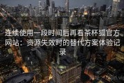 连续使用一段时间后再看茶杯狐官方网站：资源失效时的替代方案体验记录