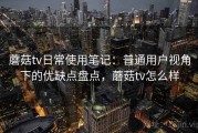 蘑菇tv日常使用笔记：普通用户视角下的优缺点盘点，蘑菇tv怎么样