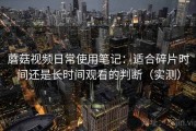 蘑菇视频日常使用笔记：适合碎片时间还是长时间观看的判断（实测）