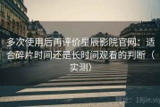 多次使用后再评价星辰影院官网：适合碎片时间还是长时间观看的判断（实测）