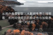 从用户角度聊聊人人影视免费在线观看：长时间使用后的稳定性与加载表现（对比后）