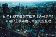 柚子影视下载到底适不适合长期用？新用户上手难度与常见问题整理