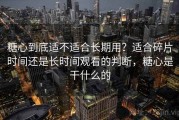 糖心到底适不适合长期用？适合碎片时间还是长时间观看的判断，糖心是干什么的