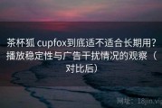 茶杯狐 cupfox到底适不适合长期用？播放稳定性与广告干扰情况的观察（对比后）