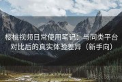 樱桃视频日常使用笔记：与同类平台对比后的真实体验差异（新手向）
