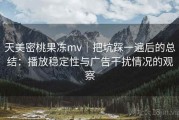 天美密桃果冻mv｜把坑踩一遍后的总结：播放稳定性与广告干扰情况的观察