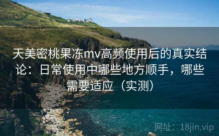 天美密桃果冻mv高频使用后的真实结论：日常使用中哪些地方顺手，哪些需要适应（实测）