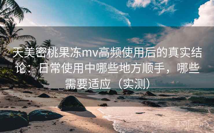 天美密桃果冻mv高频使用后的真实结论：日常使用中哪些地方顺手，哪些需要适应（实测）