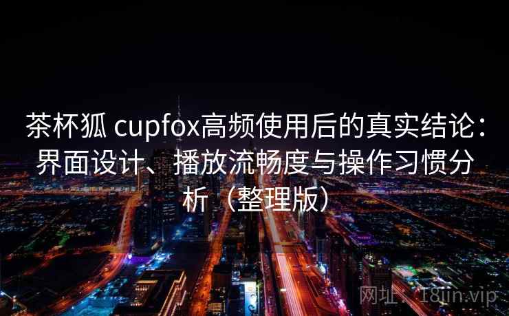 茶杯狐 cupfox高频使用后的真实结论：界面设计、播放流畅度与操作习惯分析（整理版）