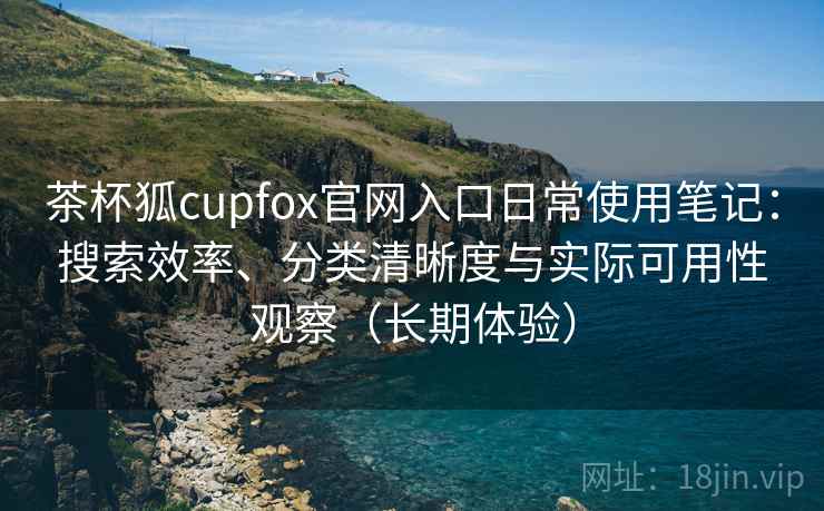 茶杯狐cupfox官网入口日常使用笔记：搜索效率、分类清晰度与实际可用性观察（长期体验）