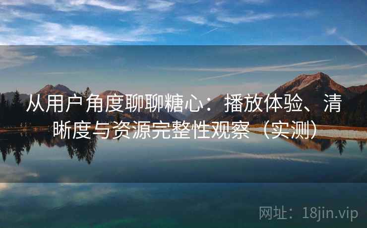 从用户角度聊聊糖心：播放体验、清晰度与资源完整性观察（实测）