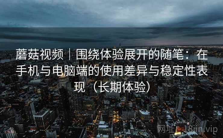 蘑菇视频｜围绕体验展开的随笔：在手机与电脑端的使用差异与稳定性表现（长期体验）
