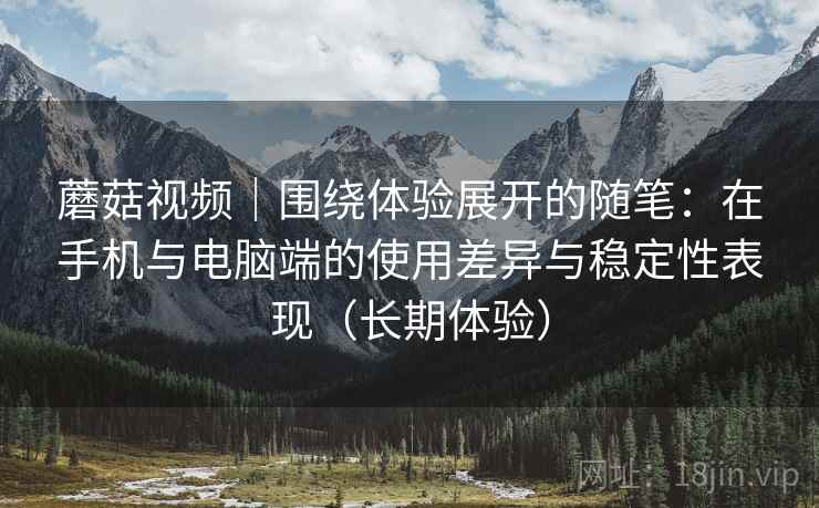 蘑菇视频｜围绕体验展开的随笔：在手机与电脑端的使用差异与稳定性表现（长期体验）
