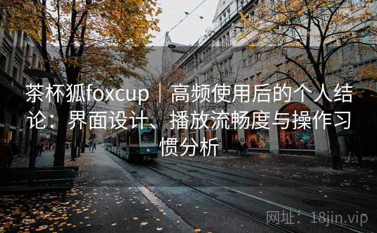 茶杯狐foxcup｜高频使用后的个人结论：界面设计、播放流畅度与操作习惯分析