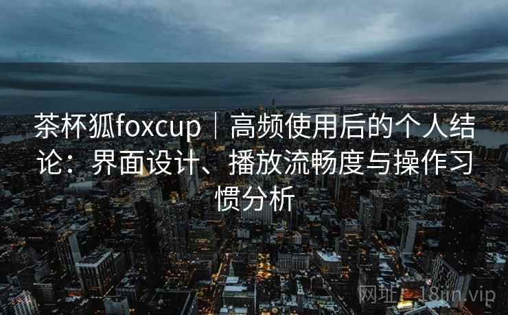 茶杯狐foxcup｜高频使用后的个人结论：界面设计、播放流畅度与操作习惯分析