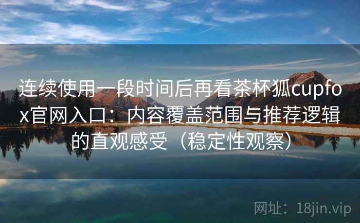 连续使用一段时间后再看茶杯狐cupfox官网入口：内容覆盖范围与推荐逻辑的直观感受（稳定性观察）