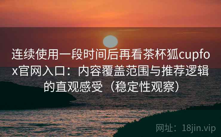 连续使用一段时间后再看茶杯狐cupfox官网入口：内容覆盖范围与推荐逻辑的直观感受（稳定性观察）