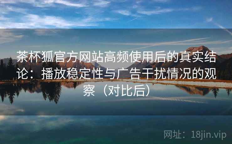 茶杯狐官方网站高频使用后的真实结论:播放稳定性与广告干扰情况的观察(对比后) 茶杯狐官方网站高频使用后的真实结论:播放稳定性与广告干扰情况的观察(对比后)