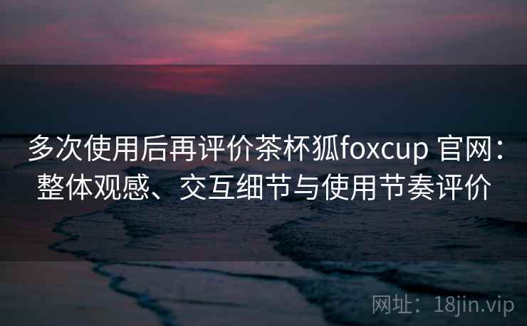 多次使用后再评价茶杯狐foxcup 官网:整体观感、交互细节与使用节奏评价 多次使用后再评价茶杯狐foxcup 官网:整体观感、交互细节与使用节奏评价