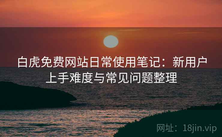 白虎免费网站日常使用笔记:新用户上手难度与常见问题整理 白虎免费网站日常使用笔记:新用户上手难度与常见问题整理