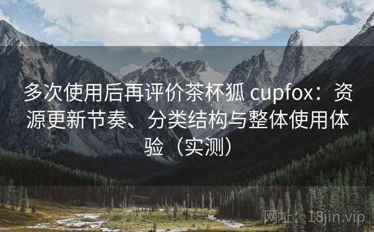 多次使用后再评价茶杯狐 cupfox:资源更新节奏、分类结构与整体使用体验(实测) 多次使用后再评价茶杯狐 cupfox:资源更新节奏、分类结构与整体使用体验(实测)