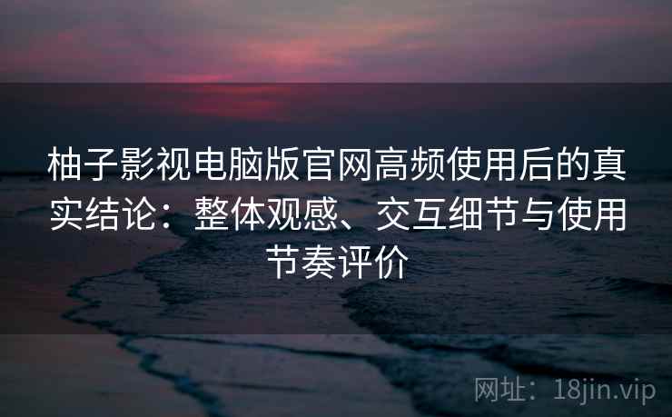 柚子影视电脑版官网高频使用后的真实结论：整体观感、交互细节与使用节奏评价