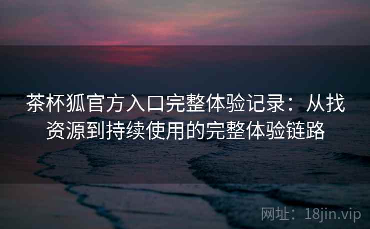 茶杯狐官方入口完整体验记录:从找资源到持续使用的完整体验链路 茶杯狐官方入口完整体验记录:从找资源到持续使用的完整体验链路