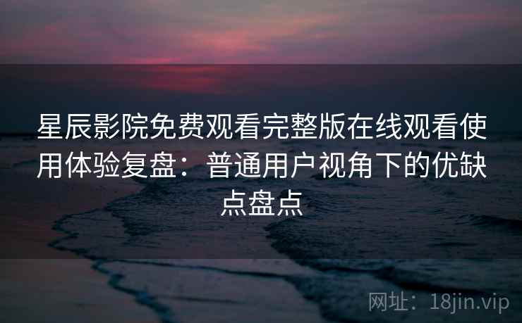 星辰影院免费观看完整版在线观看使用体验复盘：普通用户视角下的优缺点盘点