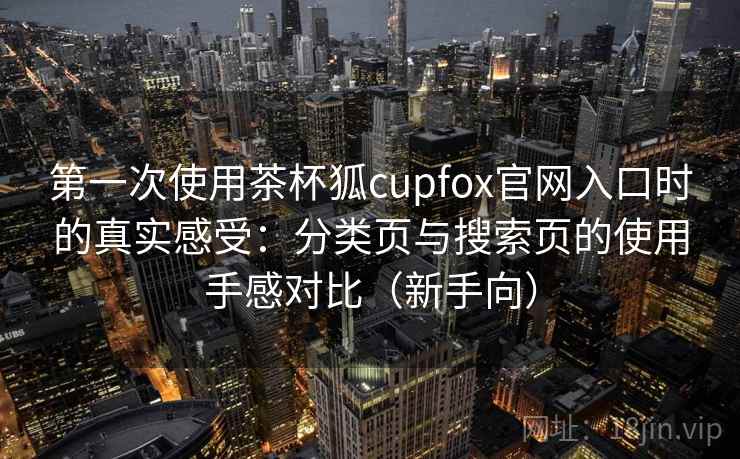 第一次使用茶杯狐cupfox官网入口时的真实感受：分类页与搜索页的使用手感对比（新手向）