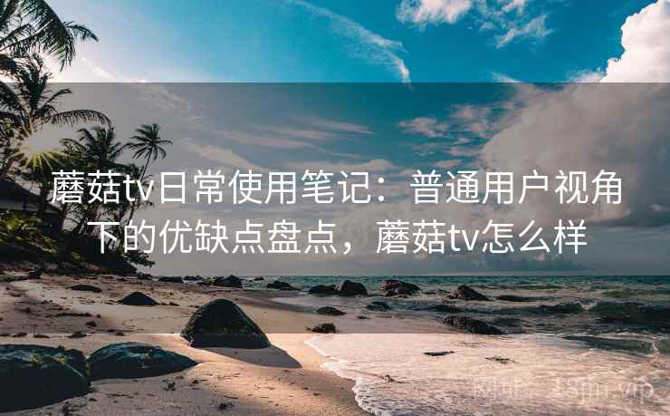 蘑菇tv日常使用笔记：普通用户视角下的优缺点盘点，蘑菇tv怎么样