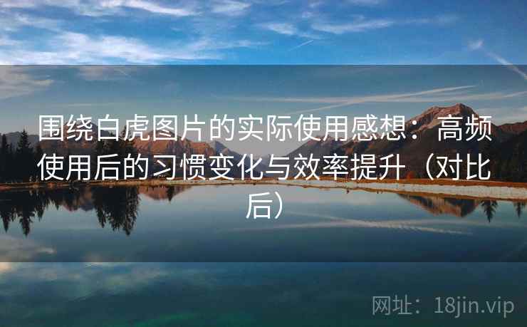 围绕白虎图片的实际使用感想：高频使用后的习惯变化与效率提升（对比后）