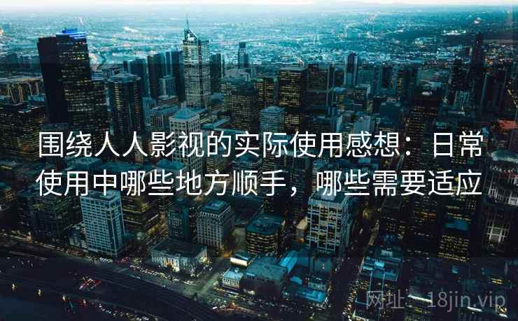 围绕人人影视的实际使用感想：日常使用中哪些地方顺手，哪些需要适应