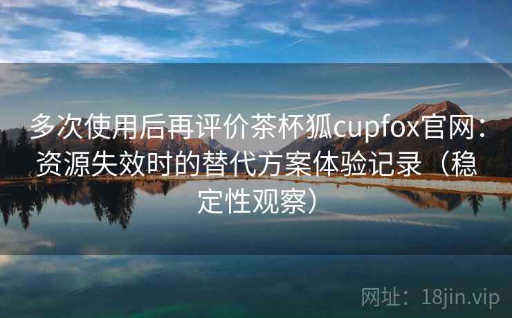 多次使用后再评价茶杯狐cupfox官网:资源失效时的替代方案体验记录(稳定性观察) 多次使用后再评价茶杯狐cupfox官网:资源失效时的替代方案体验记录(稳定性观察)