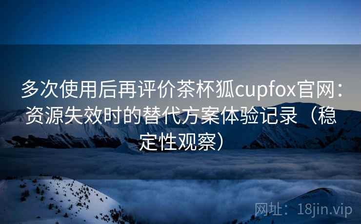 多次使用后再评价茶杯狐cupfox官网:资源失效时的替代方案体验记录(稳定性观察) 多次使用后再评价茶杯狐cupfox官网:资源失效时的替代方案体验记录(稳定性观察)