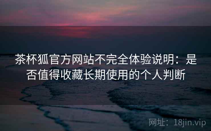 茶杯狐官方网站不完全体验说明:是否值得收藏长期使用的个人判断 茶杯狐官方网站不完全体验说明:是否值得收藏长期使用的个人判断