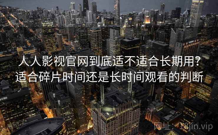 人人影视官网到底适不适合长期用?适合碎片时间还是长时间观看的判断 人人影视官网到底适不适合长期用?适合碎片时间还是长时间观看的判断