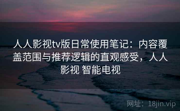 人人影视tv版日常使用笔记：内容覆盖范围与推荐逻辑的直观感受，人人影视 智能电视