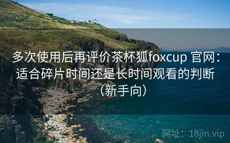 多次使用后再评价茶杯狐foxcup 官网:适合碎片时间还是长时间观看的判断(新手向) 多次使用后再评价茶杯狐foxcup 官网:适合碎片时间还是长时间观看的判断(新手向)