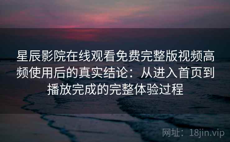 星辰影院在线观看免费完整版视频高频使用后的真实结论：从进入首页到播放完成的完整体验过程