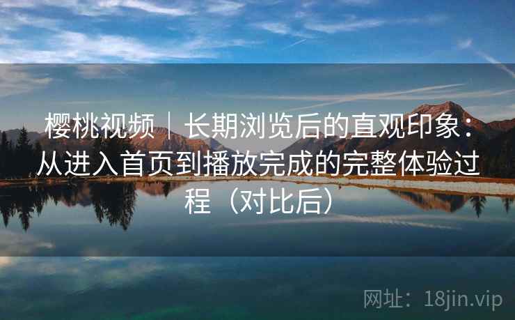 樱桃视频｜长期浏览后的直观印象：从进入首页到播放完成的完整体验过程（对比后）