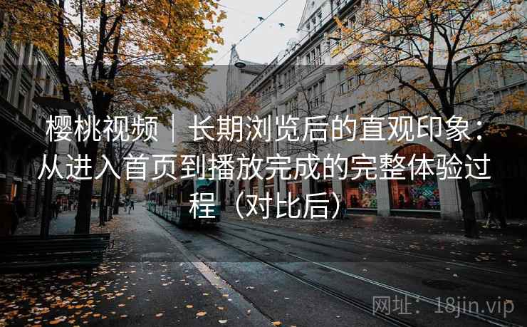 樱桃视频｜长期浏览后的直观印象：从进入首页到播放完成的完整体验过程（对比后）