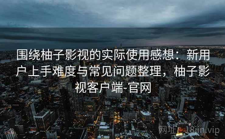 围绕柚子影视的实际使用感想：新用户上手难度与常见问题整理，柚子影视客户端-官网