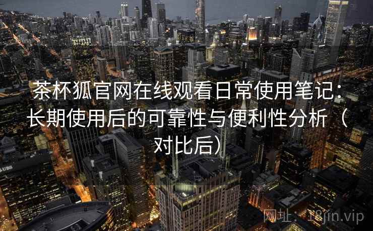 茶杯狐官网在线观看日常使用笔记：长期使用后的可靠性与便利性分析（对比后）