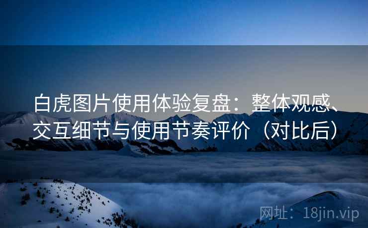 白虎图片使用体验复盘:整体观感、交互细节与使用节奏评价(对比后) 白虎图片使用体验复盘:整体观感、交互细节与使用节奏评价(对比后)