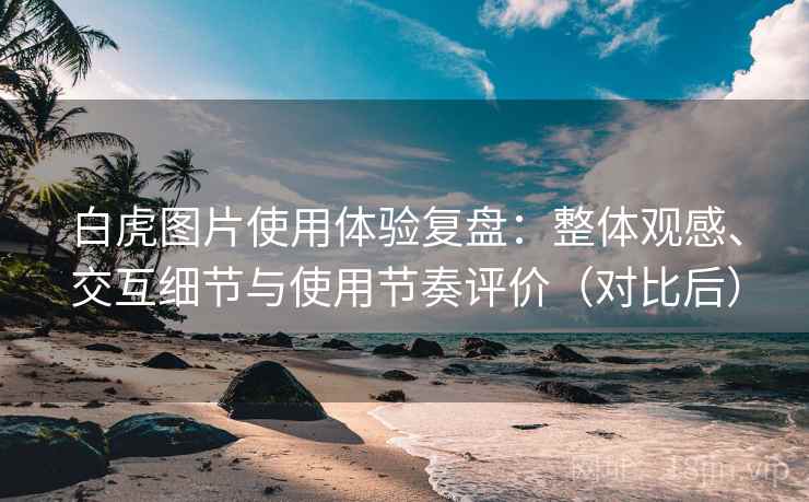 白虎图片使用体验复盘:整体观感、交互细节与使用节奏评价(对比后) 白虎图片使用体验复盘:整体观感、交互细节与使用节奏评价(对比后)