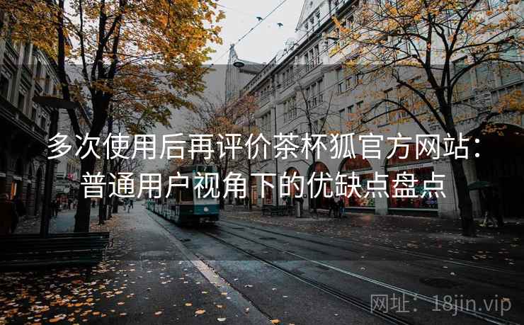 多次使用后再评价茶杯狐官方网站:普通用户视角下的优缺点盘点 多次使用后再评价茶杯狐官方网站:普通用户视角下的优缺点盘点