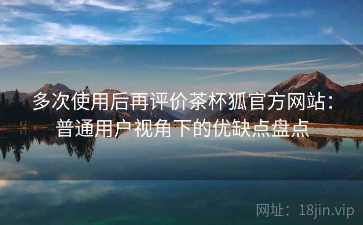 多次使用后再评价茶杯狐官方网站:普通用户视角下的优缺点盘点 多次使用后再评价茶杯狐官方网站:普通用户视角下的优缺点盘点