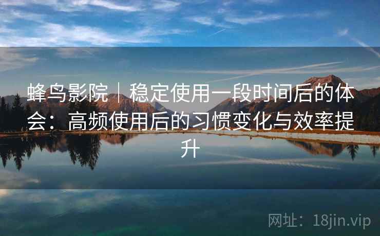 蜂鸟影院|稳定使用一段时间后的体会:高频使用后的习惯变化与效率提升 蜂鸟影院|稳定使用一段时间后的体会:高频使用后的习惯变化与效率提升