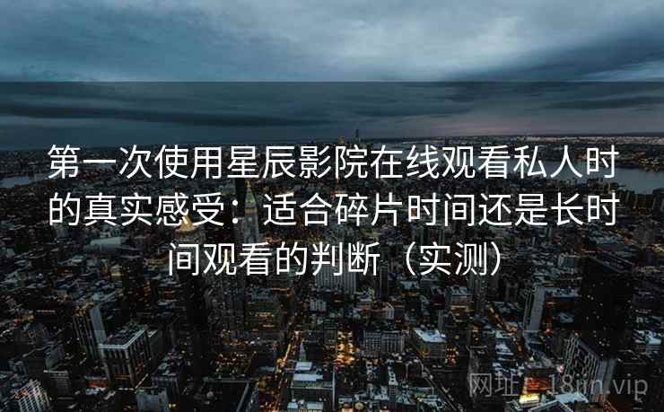 第一次使用星辰影院在线观看私人时的真实感受：适合碎片时间还是长时间观看的判断（实测）
