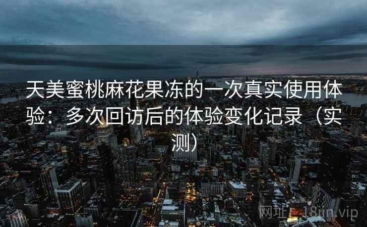 天美蜜桃麻花果冻的一次真实使用体验:多次回访后的体验变化记录(实测) 天美蜜桃麻花果冻的一次真实使用体验:多次回访后的体验变化记录(实测)